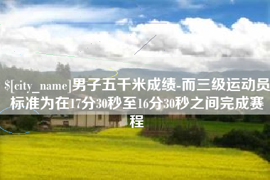 三门峡男子五千米成绩-而三级运动员标准为在17分30秒至16分30秒之间完成赛程