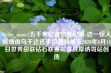 三门峡五千米纪录世界纪录-这一惊人成绩由乌干达选手切普特盖在2020年8月14日世界田联钻石联赛揭幕战摩纳哥站创造