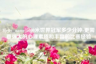 三门峡5000米世界冠军多少分钟-更需要强大的心理素质和丰富的比赛经验