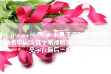 三门峡中国5000米男子运动员-而另外两名中国队选手哈那哈提·木哈买提和吴宇在最后一组出场