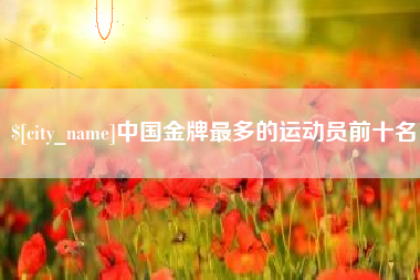 三门峡中国金牌最多的运动员前十名